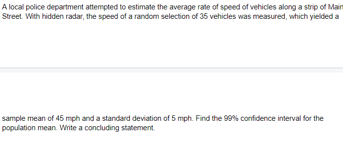 A local police department attempted to estimate the average rate of speed of vehicles along a strip of Main
Street. With hidden radar, the speed of a random selection of 35 vehicles was measured, which yielded a
sample mean of 45 mph and a standard deviation of 5 mph. Find the 99% confidence interval for the
population mean. Write a concluding statement.
