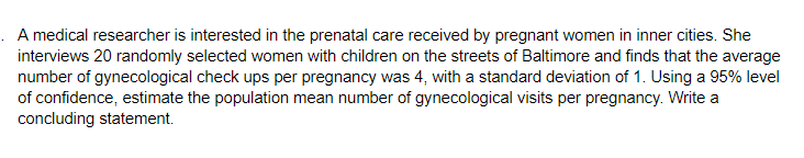 A medical researcher is interested in the prenatal care received by pregnant women in inner cities. She
interviews 20 randomly selected women with children on the streets of Baltimore and finds that the average
number of gynecological check ups per pregnancy was 4, with a standard deviation of 1. Using a 95% level
of confidence, estimate the population mean number of gynecological visits per pregnancy. Write a
concluding statement.
