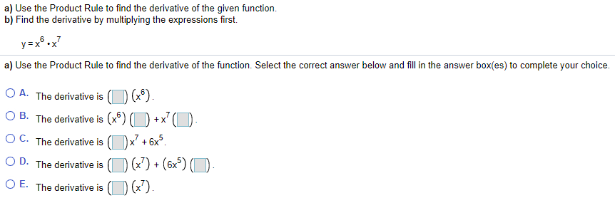 a) Use the Product Rule to find the derivative of the given function.
b) Find the derivative by multiplying the expressions first.
6
y =x° .x7
a) Use the Product Rule to find the derivative of the function. Select the correct answer below and fill in the answer box(es) to complete your choice.
O A. The derivative is
O B. The derivative is (x°) (D +x' (O
O C. The derivative is
x² + 6x°.
(x) + (6x°) (
O D. The derivative is
O E. The derivative is (O (x').
