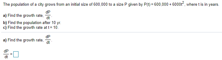 The population of a city grows from an initial size of 600,000 to a size P given by P(t) = 600,000 + 6000t, where t is in years.
dP
a) Find the growth rate,
dt
b) Find the population after 10 yr.
c) Find the growth rate at t= 10.
dP
a) Find the growth rate,
dt
dP
dt
