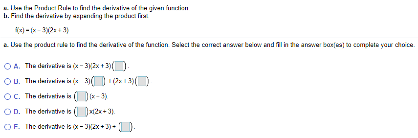 a. Use the Product Rule to find the derivative of the given function.
b. Find the derivative by expanding the product first.
f(x) = (x- 3)(2x + 3)
a. Use the product rule to find the derivative of the function. Select the correct answer below and fill in the answer box(es) to complete your choice.
O A. The derivative is (x - 3)(2x + 3) (
O B. The derivative is (x - 3)() + (2x + 3) ()
OC. The derivative is () (x- 3).
O D. The derivative is ()x(2x+ 3).
O E. The derivative is (x- 3)(2x + 3) +
