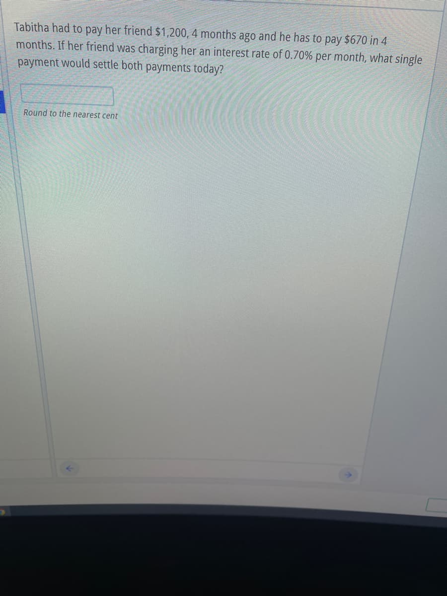 Tabitha had to pay her friend $1,200, 4 months ago and he has to pay $670 in 4
months. If her friend was charging her an interest rate of 0.70% per month, what single
payment would settle both payments today?
Round to the nearest cent