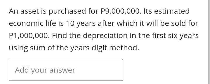 An asset is purchased for P9,000,000. Its estimated
economic life is 10 years after which it will be sold for
P1,000,000. Find the depreciation in the first six years
using sum of the years digit method.
Add your answer