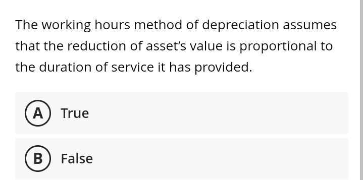 The working hours method of depreciation assumes
that the reduction of asset's value is proportional to
the duration of service it has provided.
(A) True
B
False