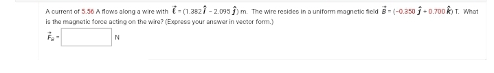 A current of 5.56 A flows along a wire with = (1.3821 -2.095) m. The wire resides in a uniform magnetic field B=(-0.350 +0.700 ) T. What
is the magnetic force acting on the wire? (Express your answer in vector form.)
N
=