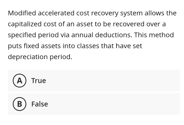Modified accelerated cost recovery system allows the
capitalized cost of an asset to be recovered over a
specified period via annual deductions. This method
puts fixed assets into classes that have set
depreciation period.
A) True
B) False