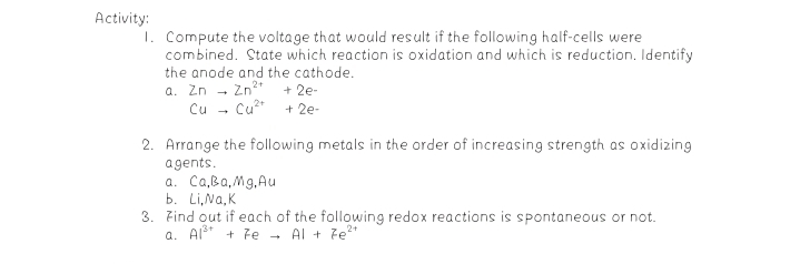 Activity:
1. Compute the voltage that would result if the following half-cells were
combined. State which reaction is oxidation and which is reduction. Identify
the anode and the cathode.
a. Zn
Cu - Cu2*
+ 2e-
+ 2e-
2. Arrange the following metals in the order of increasing strength as oxidizing
agents.
a. Ca,Ba,Mg, Au
b. Li,Na,K
3. Find out if each of the following redox reactions is spontaneous or not.
a. Als* + e - Al + Fe2*
