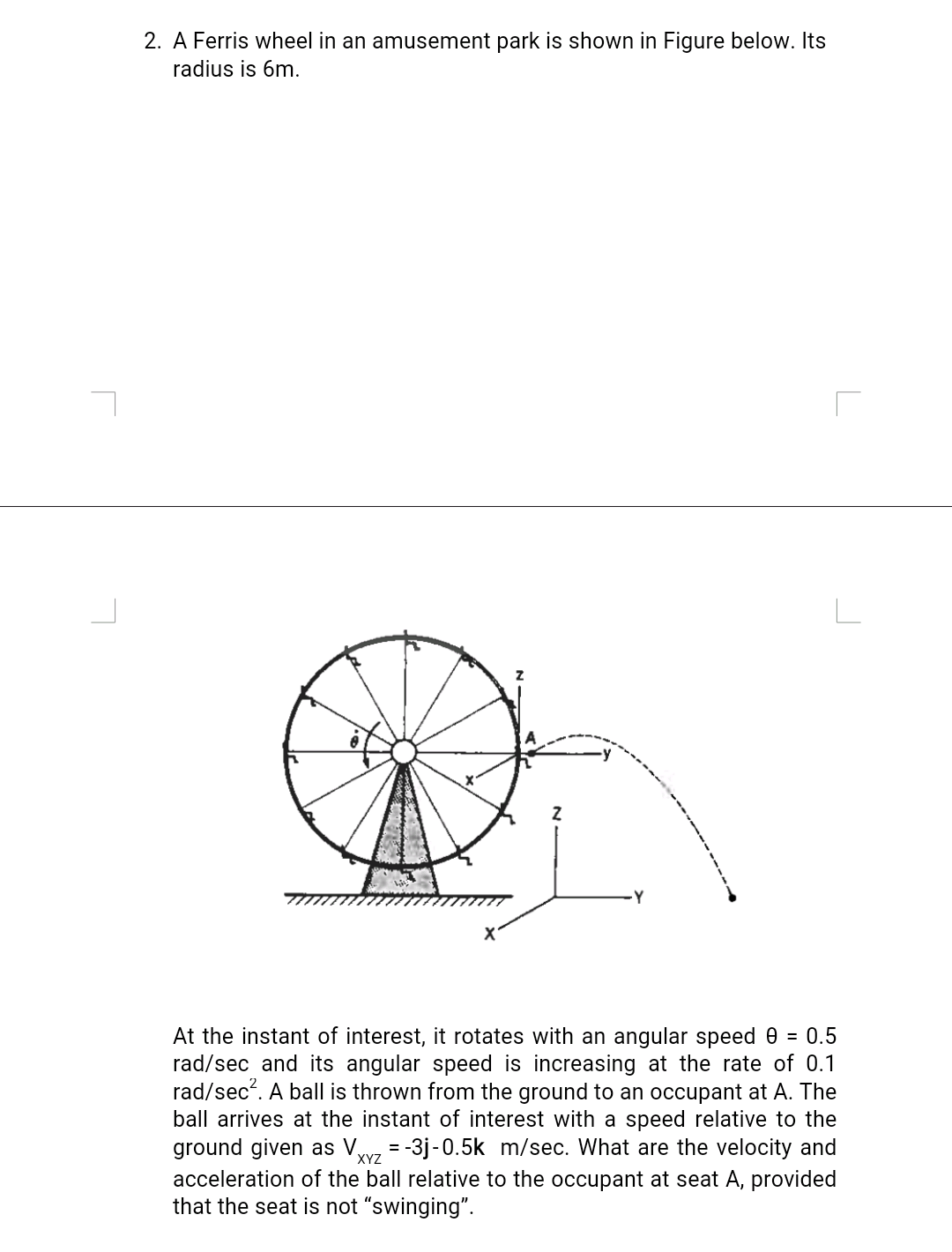. A Ferris wheel in an amusement park is shown in Figure below. Its
radius is 6m.
At the instant of interest, it rotates with an angular speed 0 = 0.5
rad/sec and its angular speed is increasing at the rate of 0.1
rad/sec?. A ball is thrown from the ground to an occupant at A. The
ball arrives at the instant of interest with a speed relative to the
ground given as V,
acceleration of the ball relative to the occupant at seat A, provided
that the seat is not “swinging".
= -3j-0.5k m/sec. What are the velocity and
XYZ
