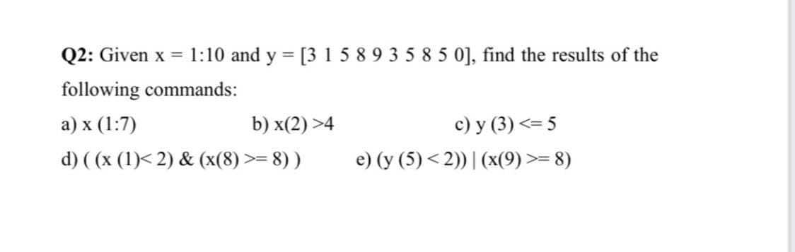 Q2: Given x =
1:10 and y = [3 1 5 8 9 3 5 8 5 0], find the results of the
following commands:
c) y (3) <= 5
e) (y (5) < 2)) | (x(9) >= 8)
a) x (1:7)
b) x(2) >4
d) ( (x (1)< 2) & (x(8) >= 8) )
