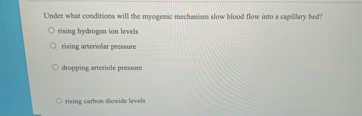 Under what conditions will the myogenic mechanism slow blood flow into a capillary beď?
O rising hydrogen ion levels
O rising arteriolar pressure
O dropping arteriole pressure
O rising carbon dioxide levels
