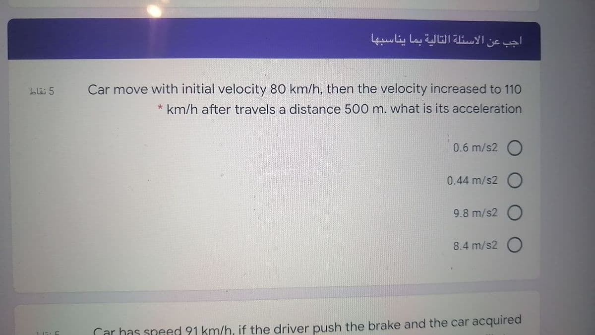 الأسئلة التالية بما يناسبها
اجب عن
Car move with initial velocity 80 km/h, then the velocity increased to 110
* km/h after travels a distance 500 m. what is its acceleration
blä 5
0.6 m/s2 O
0.44 m/s2
9.8 m/s2 O
8.4 m/s2
Car has speed 91 km/h, if the driver push the brake and the car acquired
11::
