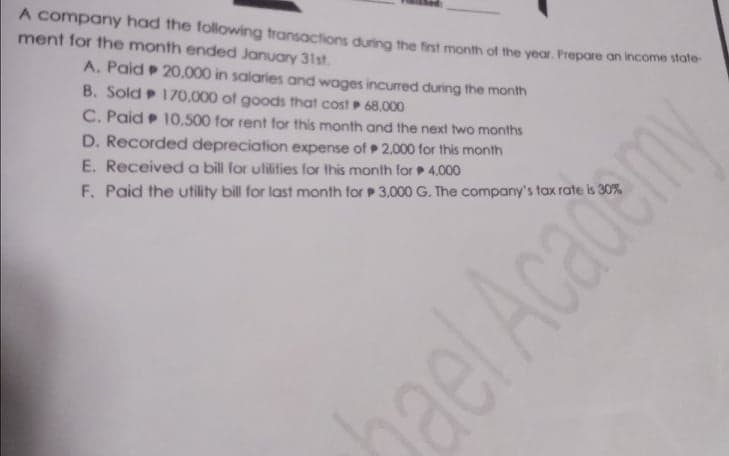 A company had the following transactions during the first month of the year. Prepare an income state-
ment for the month ended January 31st.
A. Paid 20.000 in salaries and wages incurred during the month
B. Sold 170,000 of goods that cost 68.000
C. Paid 10,500 for rent for this month and the next two months
D. Recorded depreciation expense of 2.000 for this month
E. Receiveda bill for ulilities for this month for 4,000
F. Paid the utility bill for last month for P 3,000 G. The company's tax rate is 30%
ael Academy
