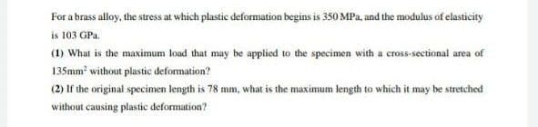 For a brass alloy, the stress at which plastic deformation begins is 350 MPa, and the modulus of elasticity
is 103 GPa.
(1) What is the maximum load that may be applied to the specimen with a cross-sectional area of
135mm without plastic defomation?
(2) If the original specimen length is 78 mm, what is the maximum length to which it may be stretched
without causing plastic deformation?
