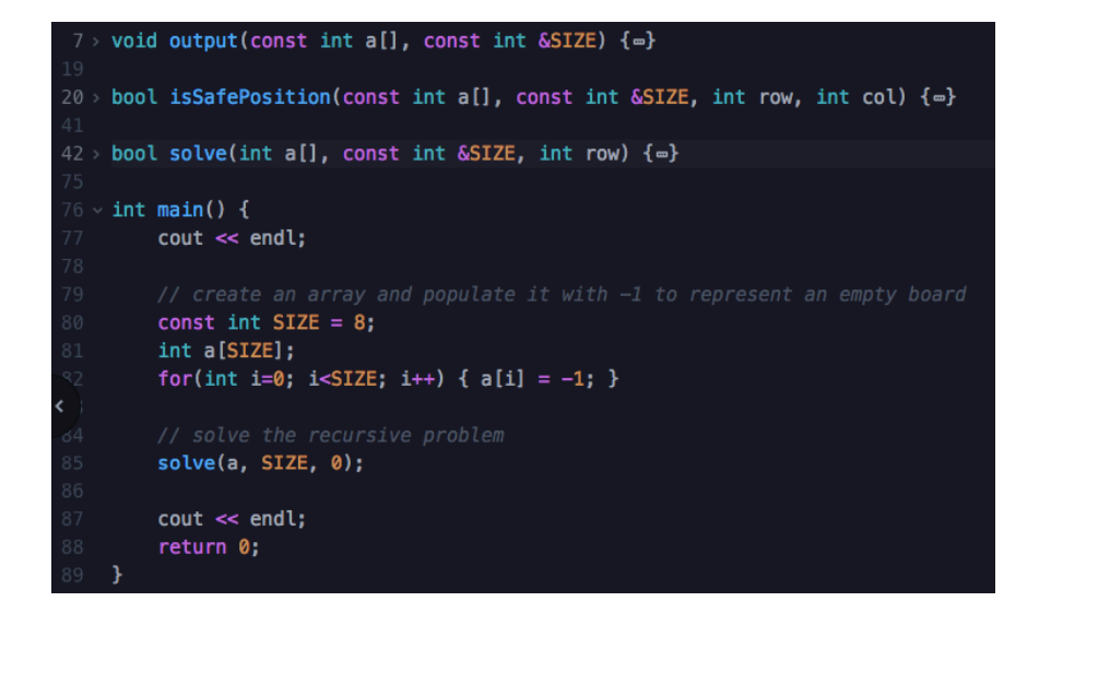 7 > void output(const int a[], const int &SIZE) {=}
19
20 > bool isSafePosition(const int a[], const int &SIZE, int row, int col) {-}
41
42 > bool solve(int a[], const int &SIZE, int row) {=}
75
76 v int main() {
cout <« endl;
77
78
79
// create an array and populate it with -1 to represent an empty board
80
const int SIZE = 8;
81
int a[SIZE];
32
for(int i=0; i<$IZE; i++) { a[i] = -1; }
// solve the recursive problem
solve(a, SIZE, 0);
64
85
86
87
cout <« endl;
88
return 0;
89
