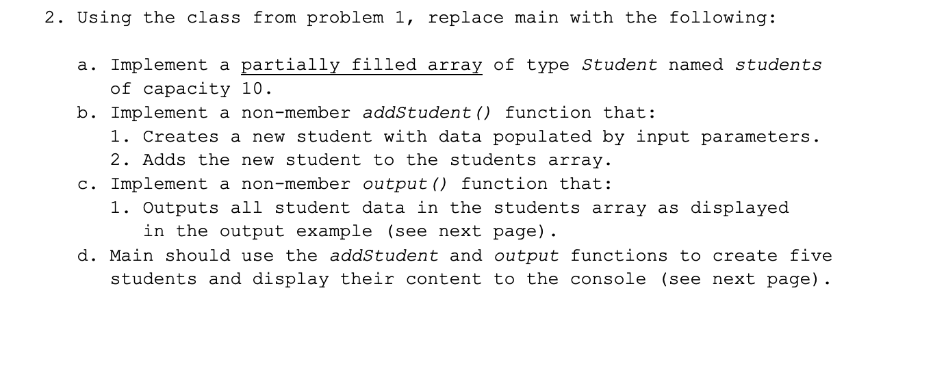 2. Using the class from problem 1, replace main with the following:
a. Implement a partially filled array of type Student named students
of capacity 10.
b. Implement a non-member addStudent () function that:
1. Creates a new student with data populated by input parameters.
2. Adds the new student to the students array.
c. Implement a non-member output () function that:
1. Outputs all student data in the students array as displayed
in the output example (see next page).
d. Main should use the addStudent and output functions to create five
students and display their content to the console (see next page).
