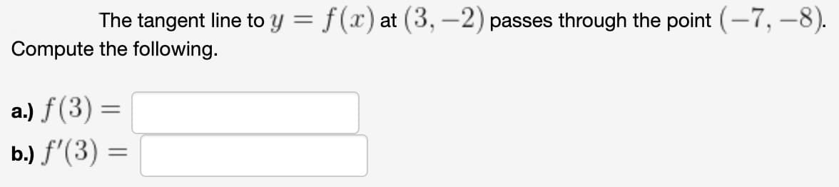 The tangent line to y = f(x) at (3, –2) passes through the point (-7, –8).
%3D
Compute the following.
a.) f(3) =
ь) f (3) —
