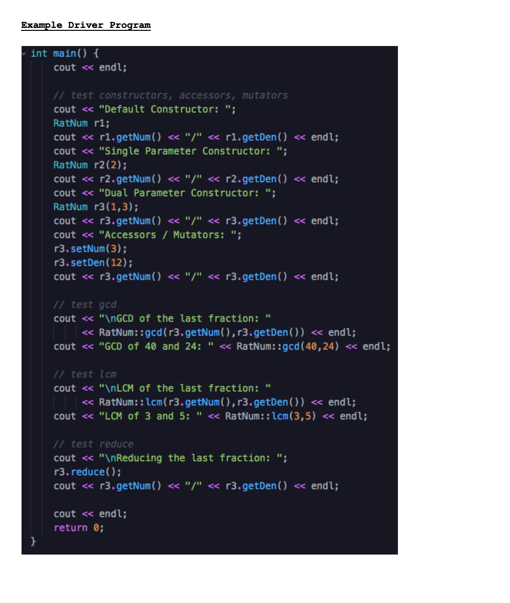 Example Driver Program
int main() {
cout <« endl;
// test constructors, accessors, mutators
cout <« "Default Constructor: ";
RatNum r1;
cout « r1.getNum() <« "/" « r1.getDen() « endl;
cout <« "Single Parameter Constructor: ";
RatNum r2(2);
cout « r2.getNum( ) << "/" « r2.getDen() « endl;
cout <« "Dual Parameter Constructor: ";
RatNum r3(1,3);
cout <« r3.getNum() <« "/" « r3.getDen() « endl;
cout <« "Accessors / Mutators: ";
r3.setNum(3);
r3.setDen(12);
cout « r3.getNum( ) << "/" « r3.getDen() « endl;
// test gcd
cout <« "\NGCD of the last fraction: "
« RatNum::gcd(r3.getNum(),r3.getDen()) <« endl;
cout <« "GCD of 40 and 24: " « RatNum::gcd(40,24) « endl;
// test lcm
cout << "\NLCM of the last fraction: "
« RatNum::lcm(r3.getNum(), r3.getDen()) « endl;
cout <« "LCM of 3 and 5: " <« RatNum::lcm(3,5) <« endl;
// test reduce
cout << "\nReducing the last fraction: ";
r3. reduce();
cout « r3.getNum( ) <« "/" « r3.getDen() « endl;
cout « endl;
return 0;
