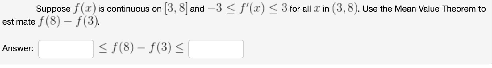 Suppose f (x) is continuous on
3, 8 and -3 < f'(x) < 3 for all x in (3,8). Use the Mean Value Theorem to
estimate f(8) – f(3).
< f(8) – f(3) <
Answer:
