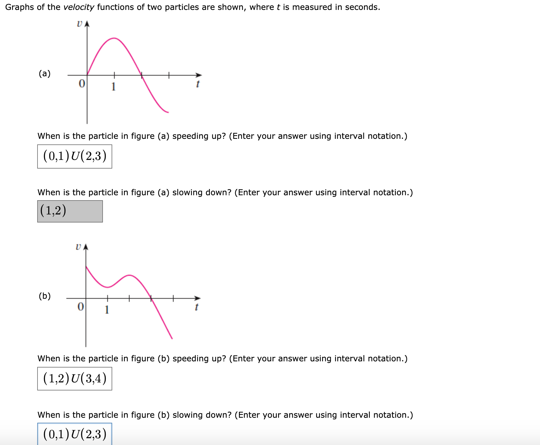 Graphs of the velocity functions of two particles are shown, where t is measured in seconds.
(a)
When is the particle in figure (a) speeding up? (Enter your answer using interval notation.)
(0,1)U(2,3)
When is the particle in figure (a) slowing down? (Enter your answer using interval notation.)
(1,2)
UA
(b)
When is the particle in figure (b) speeding up? (Enter your answer using interval notation.)
(1,2)U(3,4)
When is the particle in figure (b) slowing down? (Enter your answer using interval notation.)
(0,1)U(2,3)
