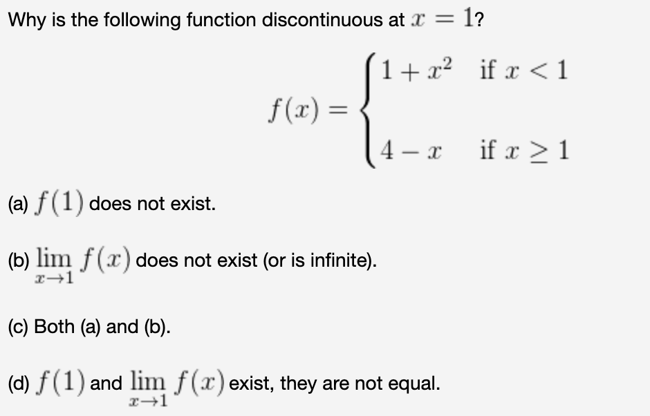 Why is the following function discontinuous at x = 1?
1+ x²_if x <1
f(x) =
%3D
4 – x
if x > 1
(a) f(1) does not exist.
(b) lim f(x) does not exist (or is infinite).
(c) Both (a) and (b).
(d) f (1) and lim f(x) exist, they are not equal.
