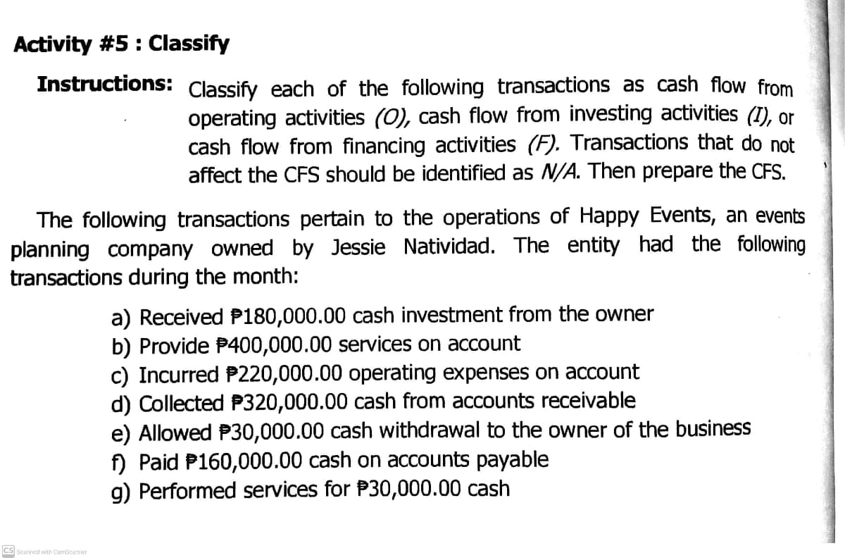 Activity #5: Classify
Instructions: Classify each of the following transactions as cash flow from
operating activities (0), cash flow from investing activities (1), or
cash flow from financing activities (F). Transactions that do not
affect the CFS should be identified as N/A. Then prepare the CFS.
The following transactions pertain to the operations of Happy Events, an events
planning company owned by Jessie Natividad. The entity had the following
transactions during the month:
a) Received P180,000.00 cash investment from the owner
b) Provide P400,000.00 services on account
c) Incurred P220,000.00 operating expenses on account
d) Collected P320,000.00 cash from accounts receivable
e) Allowed P30,000.00 cash withdrawal to the owner of the business
f) Paid P160,000.00 cash on accounts payable
g) Performed services for P30,000.00 cash
CS Scanned with CarnScanner
