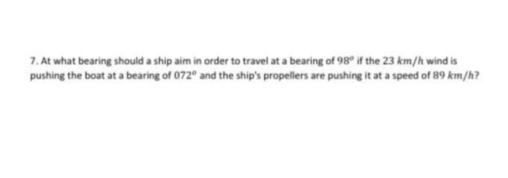 7. At what bearing should a ship aim in order to travel at a bearing of 98° if the 23 km/h wind is
pushing the boat at a bearing of 072º and the ship's propellers are pushing it at a speed of 89 km/h?