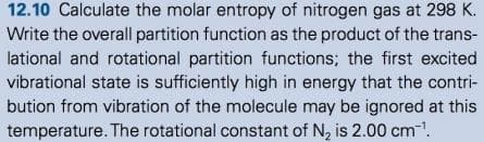 12.10 Calculate the molar entropy of nitrogen gas at 298 K.
Write the overall partition function as the product of the trans-
lational and rotational partition functions; the first excited
vibrational state is sufficiently high in energy that the contri-
bution from vibration of the molecule may be ignored at this
temperature. The rotational constant of N₂ is 2.00 cm™¹.