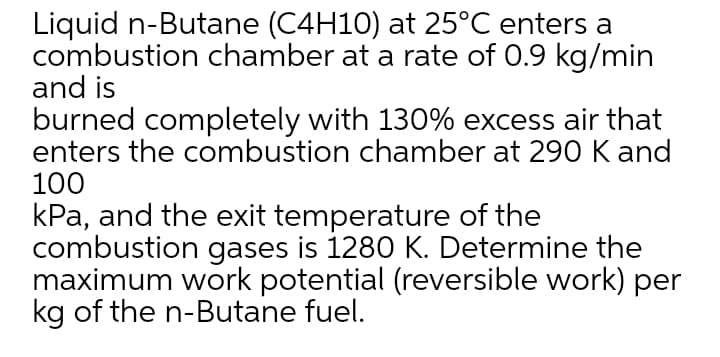 Liquid n-Butane (C4H10) at 25°C enters a
combustion chamber at a rate of 0.9 kg/min
and is
burned completely with 130% excess air that
enters the combustion chamber at 290 K and
100
kPa, and the exit temperature of the
combustion gases is 1280 K. Determine the
maximum work potential (reversible work) per
kg of the n-Butane fuel.
