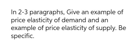 In 2-3 paragraphs, Give an example of
price elasticity of demand and an
example of price elasticity of supply. Be
specific.