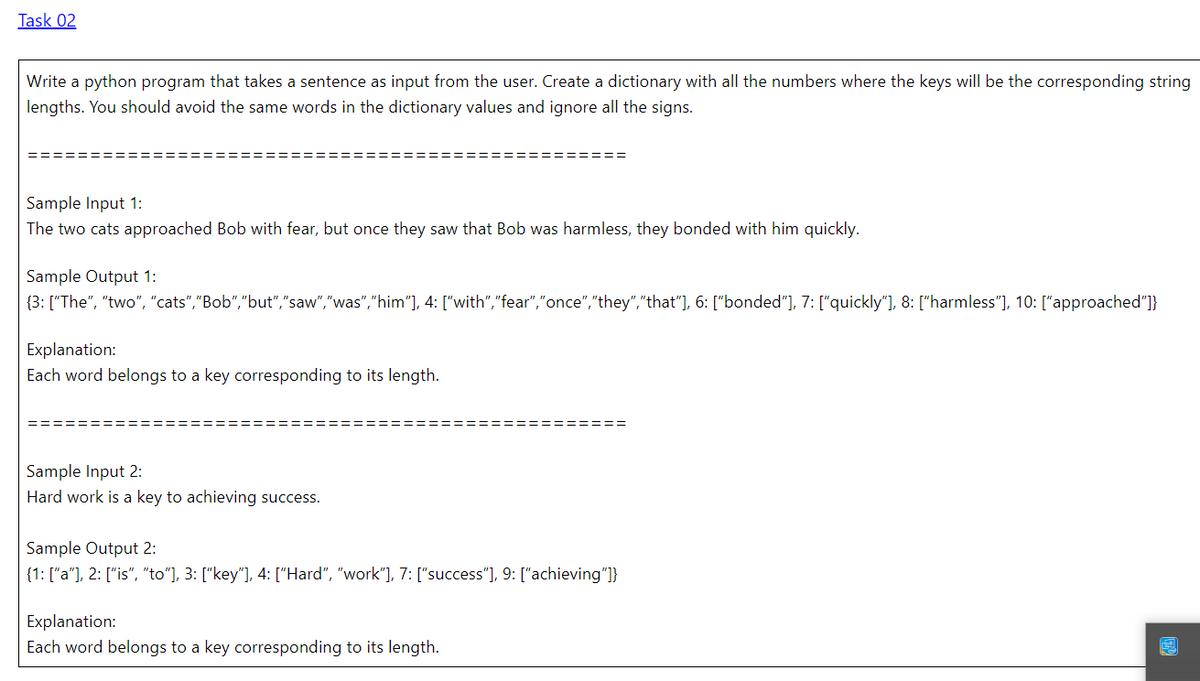 Task 02
Write a python program that takes a sentence as input from the user. Create a dictionary with all the numbers where the keys will be the corresponding string
lengths. You should avoid the same words in the dictionary values and ignore all the signs.
Sample Input 1:
The two cats approached Bob with fear, but once they saw that Bob was harmless, they bonded with him quickly.
Sample Output 1:
{3: ["The", "two", "cats","Bob","but","saw","was","him"], 4: ["with","fear","once","they","that"], 6: ["bonded"], 7: ["quickly"], 8: ["harmless"], 10: ["approached"]}
Explanation:
Each word belongs to a key corresponding to its length.
Sample Input 2:
Hard work is a key to achieving success.
Sample Output 2:
{1: ["a"], 2: ["is", "to"], 3: ["key"], 4: ["Hard", "work"], 7: ["success"], 9: ["achieving"]}
Explanation:
Each word belongs to a key corresponding to its length.
CA