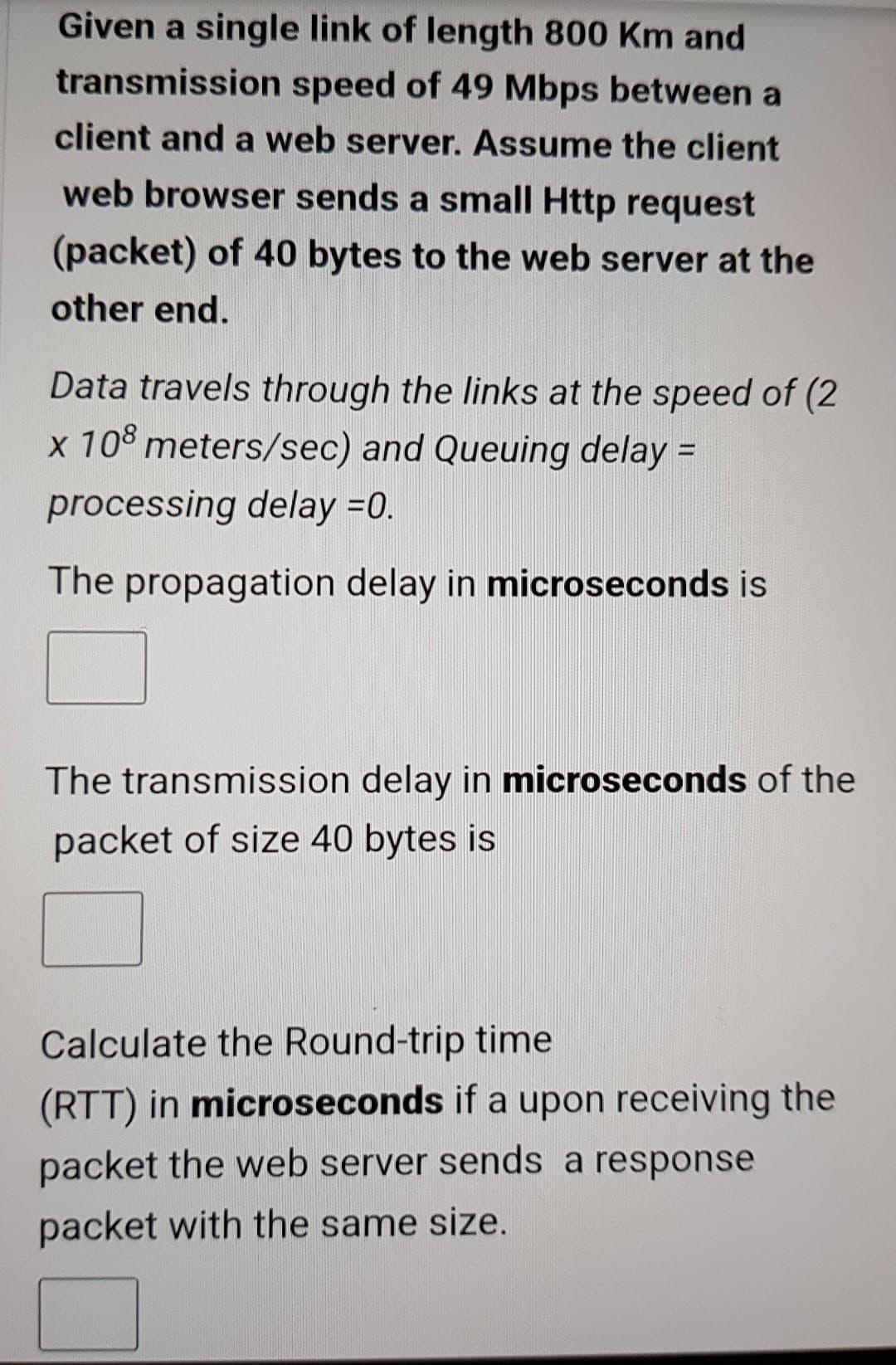 Given a single link of length 800 Km and
transmission speed of 49 Mbps between a
client and a web server. Assume the client
web browser sends a small Http request
(packet) of 40 bytes to the web server at the
other end.
Data travels through the links at the speed of (2
x 108 meters/sec) and Queuing delay =
processing delay =0.
The propagation delay in microseconds is
The transmission delay in microseconds of the
packet of size 40 bytes is
Calculate the Round-trip time
(RTT) in microseconds if a upon receiving the
packet the web server sends a response
packet with the same size.