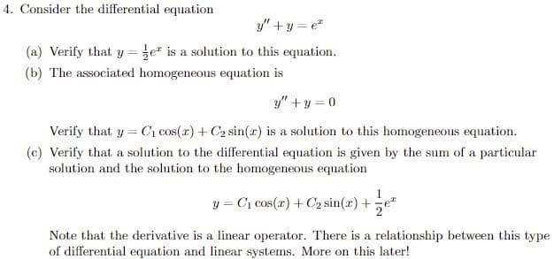 4. Consider the differential equation
y" +y = e"
(a) Verify that y =že* is a solution to this equation.
(b) The associated homogeneous equation is
y" + y = 0
Verify that y = C1 cos(x) + C2 sin(x) is a solution to this homogeneous equation.
(c) Verify that a solution to the differential equation is given by the sum of a particular
solution and the solution to the homogeneous equation
1
y = C1 cos(r) + C2 sin(r) +e"
Note that the derivative is a linear operator. There is a relationship between this type
of differential equation and linear systems. More on this later!
