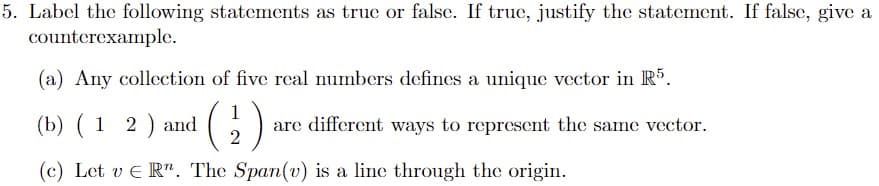 5. Label the following statements as true or falsc. If true, justify the statement. If false, give a
counterexample.
(a) Any collection of five real numbers defines a unique vector in R5.
(b) ( 1 2 ) and
1
are different ways to represent the same vector.
(c) Let v E R". The Span(v) is a line through the origin.
