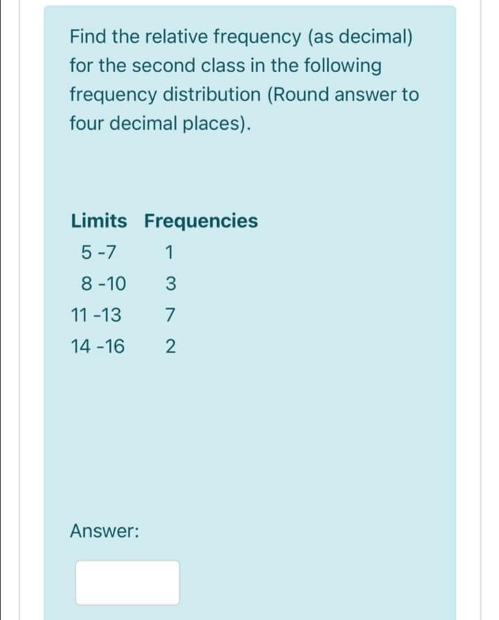 Find the relative frequency (as decimal)
for the second class in the following
frequency distribution (Round answer to
four decimal places).
Limits Frequencies
5 -7
1
8 -10
3
11 -13
7
14 -16
Answer:
