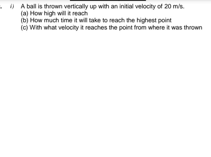 . i) A ball is thrown vertically up with an initial velocity of 20 m/s.
(a) How high will it reach
(b) How much time it will take to reach the highest point
(c) With what velocity it reaches the point from where it was thrown
