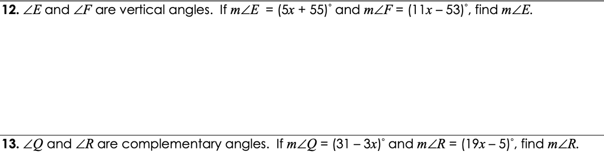 12. ZE and ZF are vertical angles. If mZE
(5x + 55)° and mZF = (11x – 53)°, find mZE.
%3D
13. ZQ and ZR are complementary angles. If m2Q = (31 – 3x)° and mZR = (19x – 5)', find mZR.
