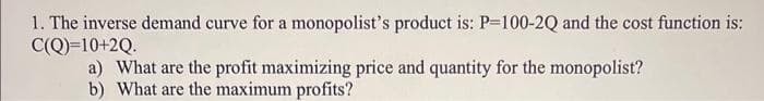 1. The inverse demand curve for a monopolist's product is: P=100-2Q and the cost function is:
C(Q)=10+2Q.
a) What are the profit maximizing price and quantity for the monopolist?
b) What are the maximum profits?
