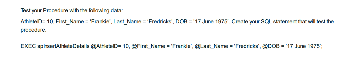 Test your Procedure with the following data:
AthletelD= 10, First_Name = 'Frankie', Last_Name = 'Fredricks', DOB = '17 June 1975'. Create your SQL statement that will test the
procedure.
EXEC splnsertAthleteDetails @AthletelD= 10, @First_Name = 'Frankie', @Last_Name = 'Fredricks', @DOB = '17 June 1975';
