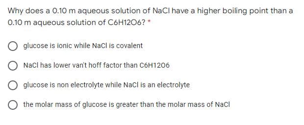 Why does a 0.10m aqueous solution of NaCl have a higher boiling point than a
0.10 m aqueous solution of C6H12O6? *
glucose is ionic while Nacl is covalent
Nacl has lower van't hoff factor than C6H1206
glucose is non electrolyte while NaCl is an electrolyte
the molar mass of glucose is greater than the molar mass of Nacl

