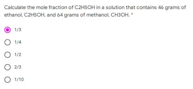 Calculate the mole fraction of C2H5OH in a solution that contains 46 grams of
ethanol, C2H5OH, and 64 grams of methanol, CH3OH. *
1/3
1/4
O 1/2
O 2/3
O 1/10
