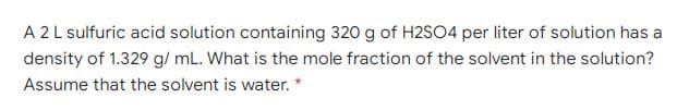 A 2L sulfuric acid solution containing 320 g of H2S04 per liter of solution has a
density of 1.329 g/ mL. What is the mole fraction of the solvent in the solution?
Assume that the solvent is water. *
