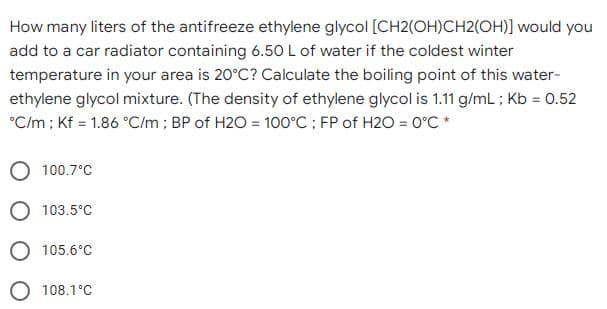 How many liters of the antifreeze ethylene glycol [CH2(OH)CH2(OH)] would you
add to a car radiator containing 6.50L of water if the coldest winter
temperature in your area is 20°C? Calculate the boiling point of this water-
ethylene glycol mixture. (The density of ethylene glycol is 1.11 g/mL ; Kb = 0.52
°Cm; Kf = 1.86 °C/m ; BP of H2O = 100°C; FP of H2O = 0°C *
100.7°C
O 103.5°C
O 105.6°C
O 108.1°C
