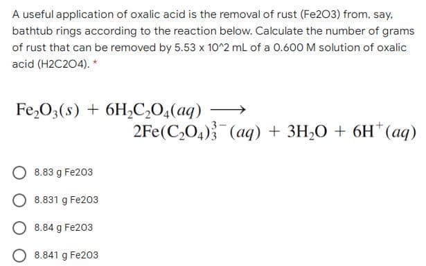 A useful application of oxalic acid is the removal of rust (Fe203) from, say,
bathtub rings according to the reaction below. Calculate the number of grams
of rust that can be removed by 5.53 x 10^2 mL of a 0.600 M solution of oxalic
acid (H2C204). *
Fe,O;(s) + 6H,C,0,(aq)
2Fe(C,O4) (aq) + 3H,O + 6H*(aq)
8.83 g Fe203
8.831 g Fe203
O 8.84 g Fe203
O 8.841 g Fe203
