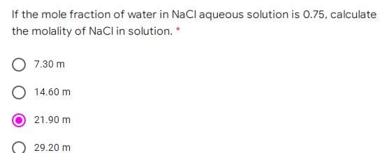 If the mole fraction of water in NaCl aqueous solution is 0.75, calculate
the molality of NaCl in solution. *
7.30 m
14.60 m
21.90 m
29.20 m
