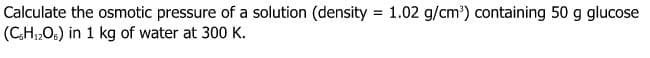 Calculate the osmotic pressure of a solution (density = 1.02 g/cm') containing 50 g glucose
(CH1,O6) in 1 kg of water at 300 K.
%3D
