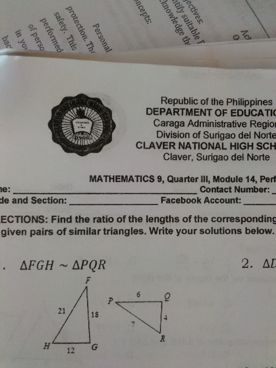 Act
Republic of the Philippines
DEPARTMENT OF EDUCATIC
Caraga Administrative Region
Division of Surigao del Norte
CLAVER NATIONAL HIGH SCH
Claver, Surigao del Norte
MATHEMATICS 9, Quarter III, Module 14, Perf
Contact Number:
ne:
de and Section:
Facebook Account:
ECTIONS: Find the ratio of the lengths of the corresponding
given pairs of similar triangles. Write your solutions below.
. AFGH
APQR
2. AD
6.
21
18
R
12
ectives:
ntify suitable F
knowledge th
oncepts:
Personal
in yo
bac
