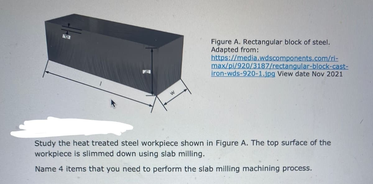 Figure A. Rectangular block of steel.
Adapted from:
https://media.wdscomponents.com/ri-
max/pi/920/3187/rectangular-block-cast-
iron-wds-920-1.jpg View date Nov 2021
Study the heat treated steel workpiece shown in Figure A. The top surface of the
workpiece is slimmed down using slab milling.
Name 4 items that you need to perform the slab milling machining process.
