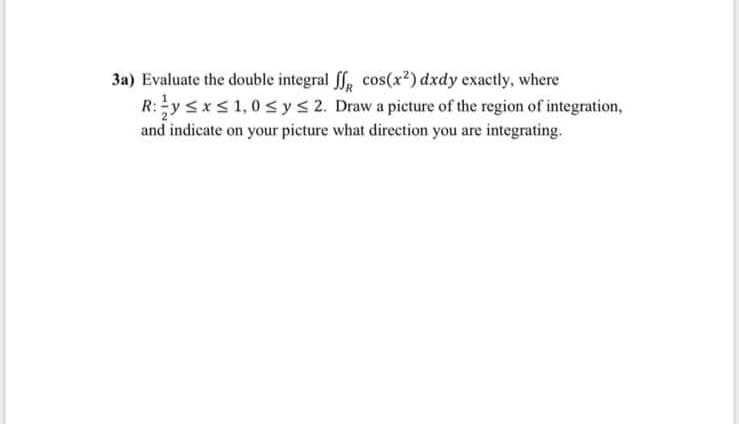 3a) Evaluate the double integral ff, cos(x²) dxdy exactly, where
R:y <x<1,0 s ys 2. Draw a picture of the region of integration,
and indicate on your picture what direction you are integrating.
