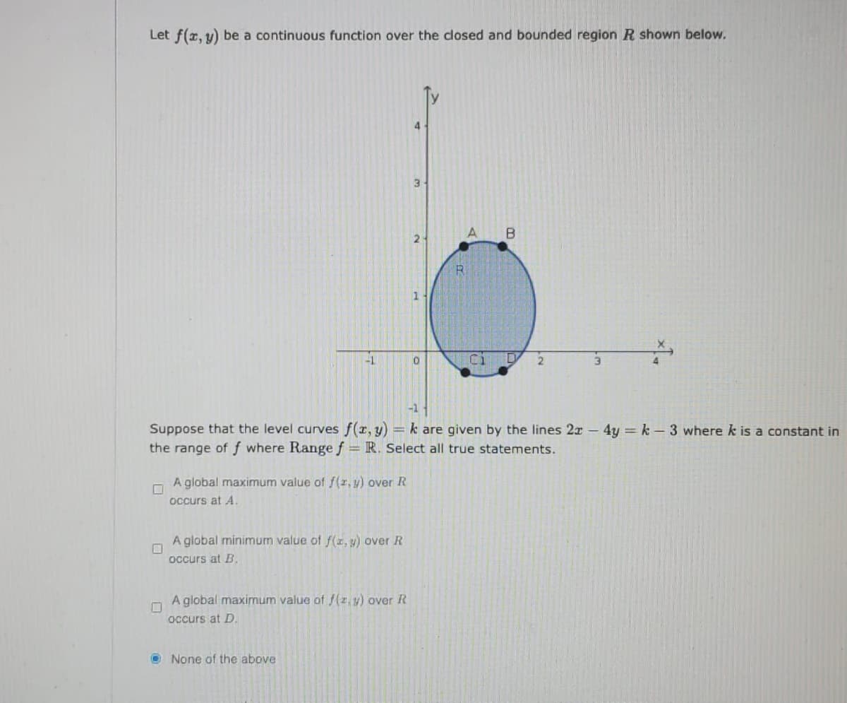 Let f(x, y) be a continuous function over the closed and bounded region R shown below.
4
-1
-1
Suppose that the level curves f(r, y) = k are given by the lines 2x - 4y k - 3 where k is a constant in
the range of f where Range f = R. Select all true statements.
A global maximum value of f(z, y) over R
occurs at A.
A global minimum value of f(1, y) over R
occurs at B.
A global maximum value of f(z, y) over R
occurs at D.
O None of the above
B.
