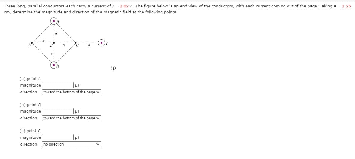 Three long, parallel conductors each carry a current of I = 2.02 A. The figure below is an end view of the conductors, with each current coming out of the page. Taking a = 1.25
cm, determine the magnitude and direction of the magnetic field at the following points.
(a) point A
magnitude
HT
direction
toward the bottom of the page v
(b) point B
magnitude
direction
toward the bottom of the page v
(c) point C
magnitude
HT
direction
no direction
